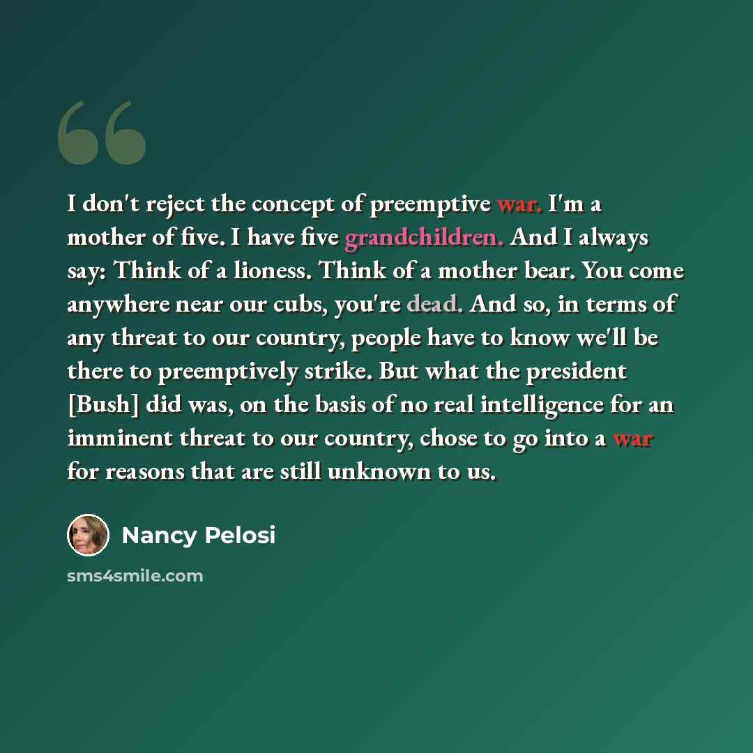 “I don't reject the concept of preemptive war. I'm a mother of five. I have five grandchildren. And I always say: Think of a lioness. Think of a mother bear. You come anywhere near our cubs, you're dead. And so, in terms of any threat to our country, people have to know we'll be there to…” quote by Nancy Pelosi