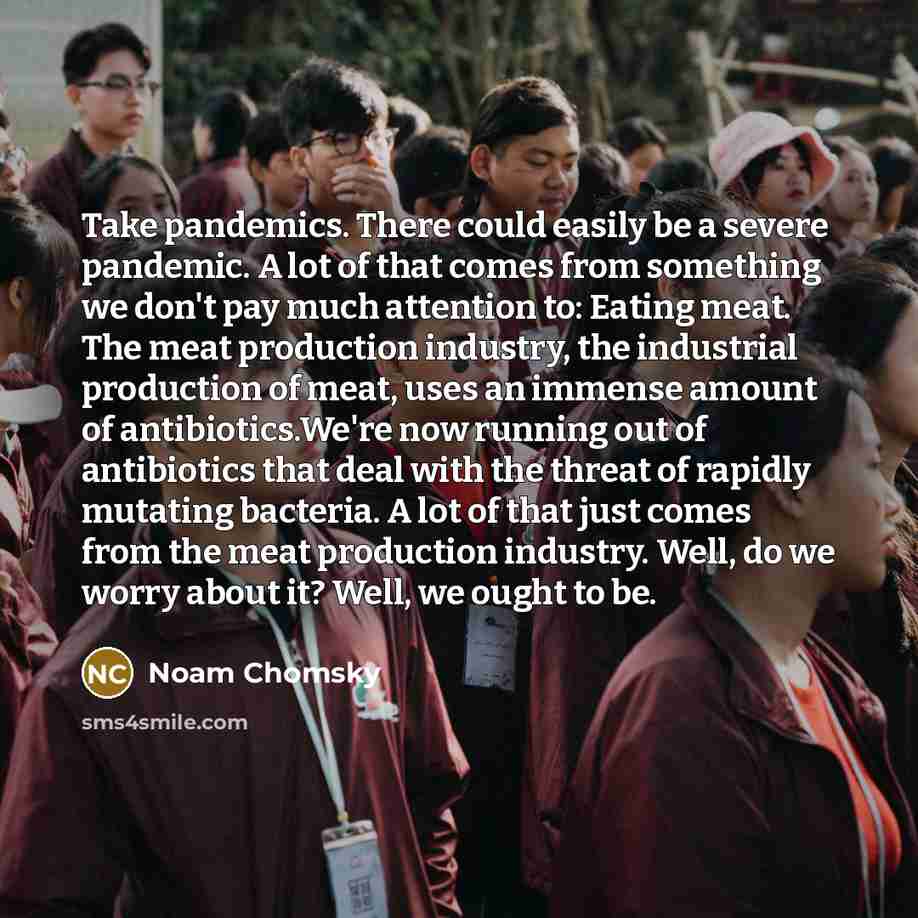 “Take pandemics. There could easily be a severe pandemic. A lot of that comes from something we don't pay much attention to: Eating meat. The meat production industry, the industrial production of meat, uses an immense amount of antibiotics.We're now running out of antibiotics that deal with the…” quote by Noam Chomsky