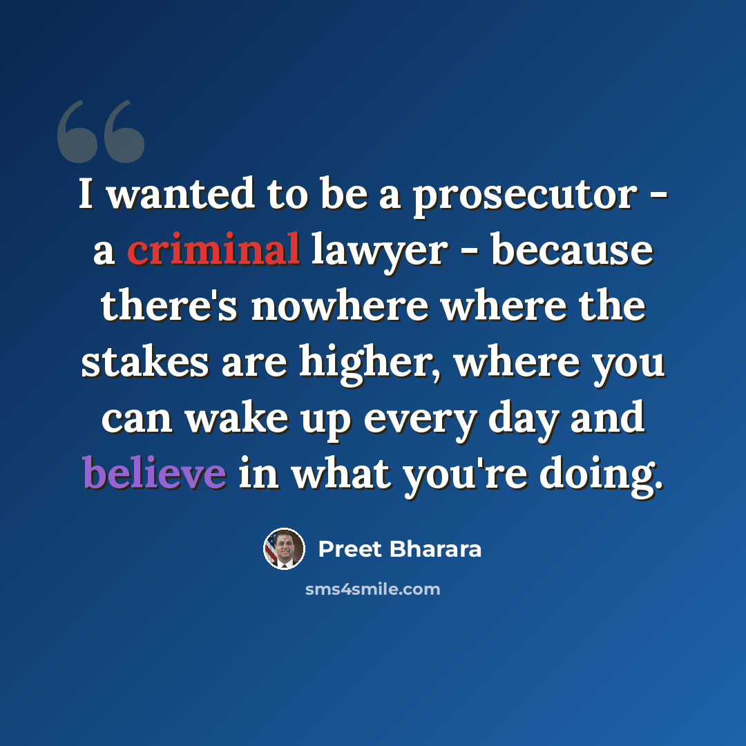 “I wanted to be a prosecutor - a criminal lawyer - because there's nowhere where the stakes are higher, where you can wake up every day and believe in what you're doing.” quote by Preet Bharara
