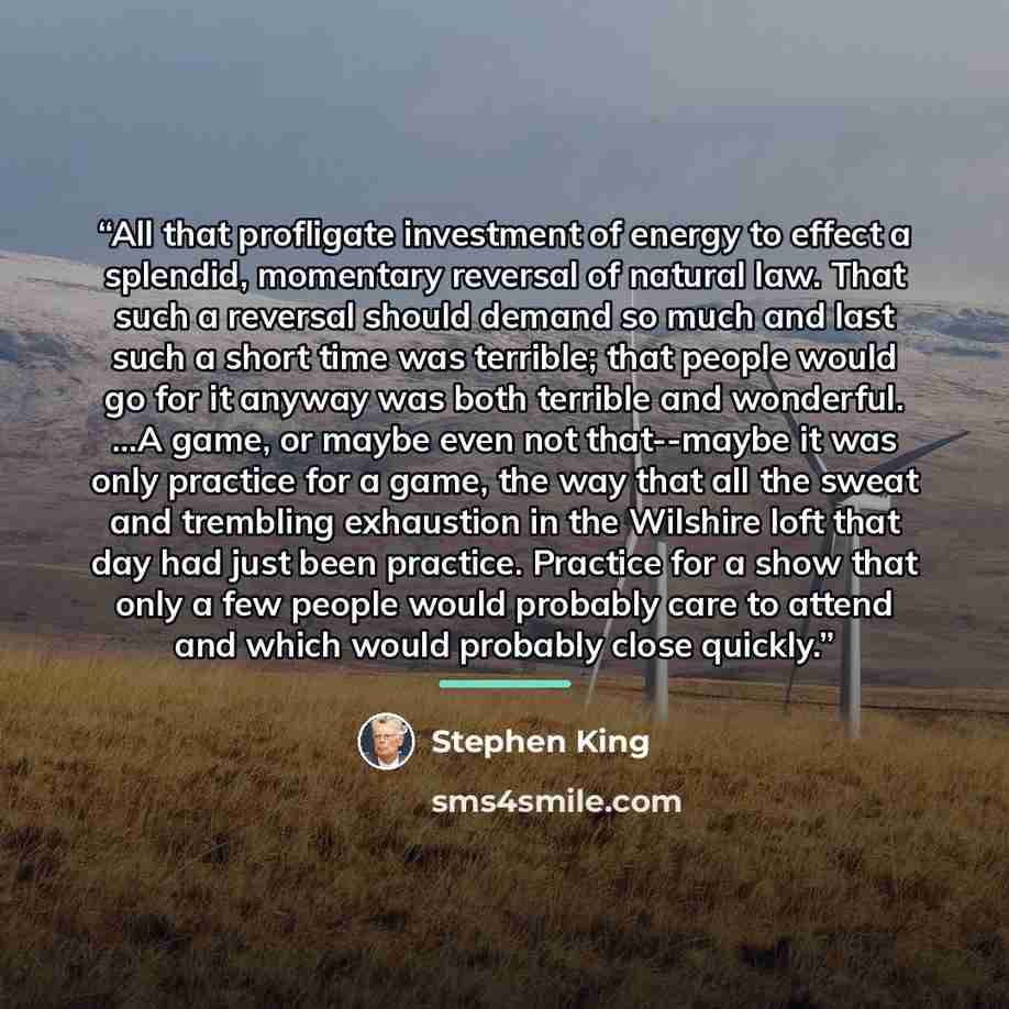 “All that profligate investment of energy to effect a splendid, momentary reversal of natural law. That such a reversal should demand so much and last such a short time was terrible; that people would go for it anyway was both terrible and wonderful. ...A game, or maybe even not that--maybe it was…” quote by Stephen King