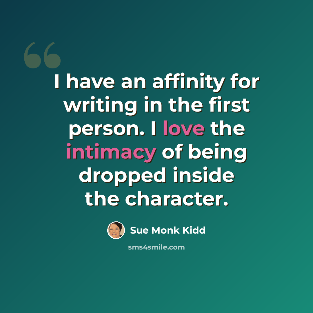 “I have an affinity for writing in the first person. I love the intimacy of being dropped inside the character.” quote by Sue Monk Kidd