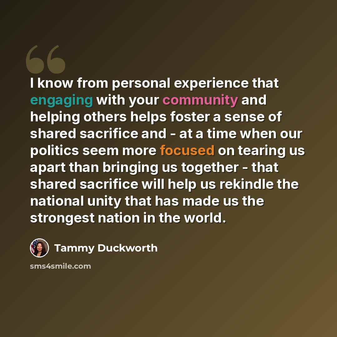 “I know from personal experience that engaging with your community and helping others helps foster a sense of shared sacrifice and - at a time when our politics seem more focused on tearing us apart than bringing us together - that shared sacrifice will help us rekindle the national unity that has…” quote by Tammy Duckworth