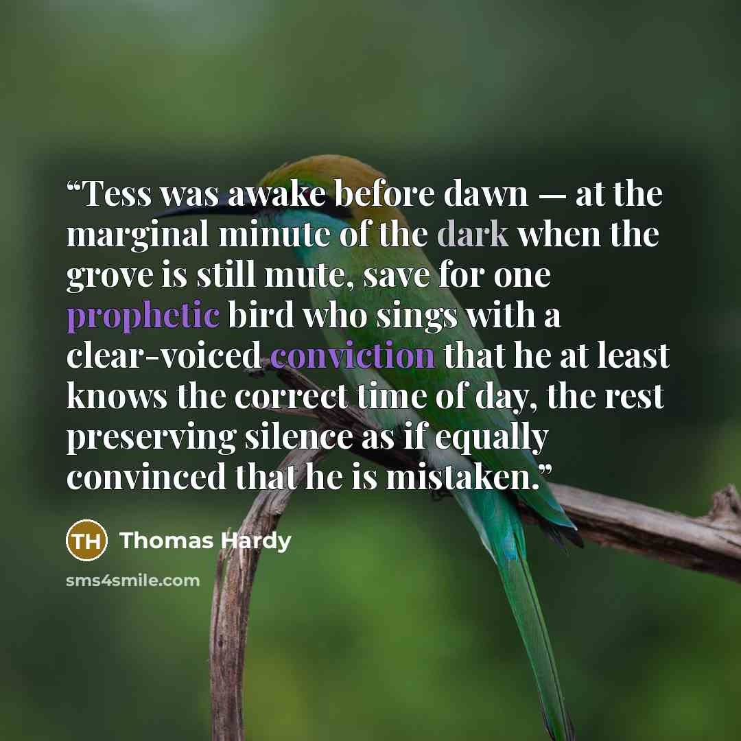 “Tess was awake before dawn — at the marginal minute of the dark when the grove is still mute, save for one prophetic bird who sings with a clear-voiced conviction that he at least knows the correct time of day, the rest preserving silence as if equally convinced that he is mistaken.” quote by Thomas Hardy