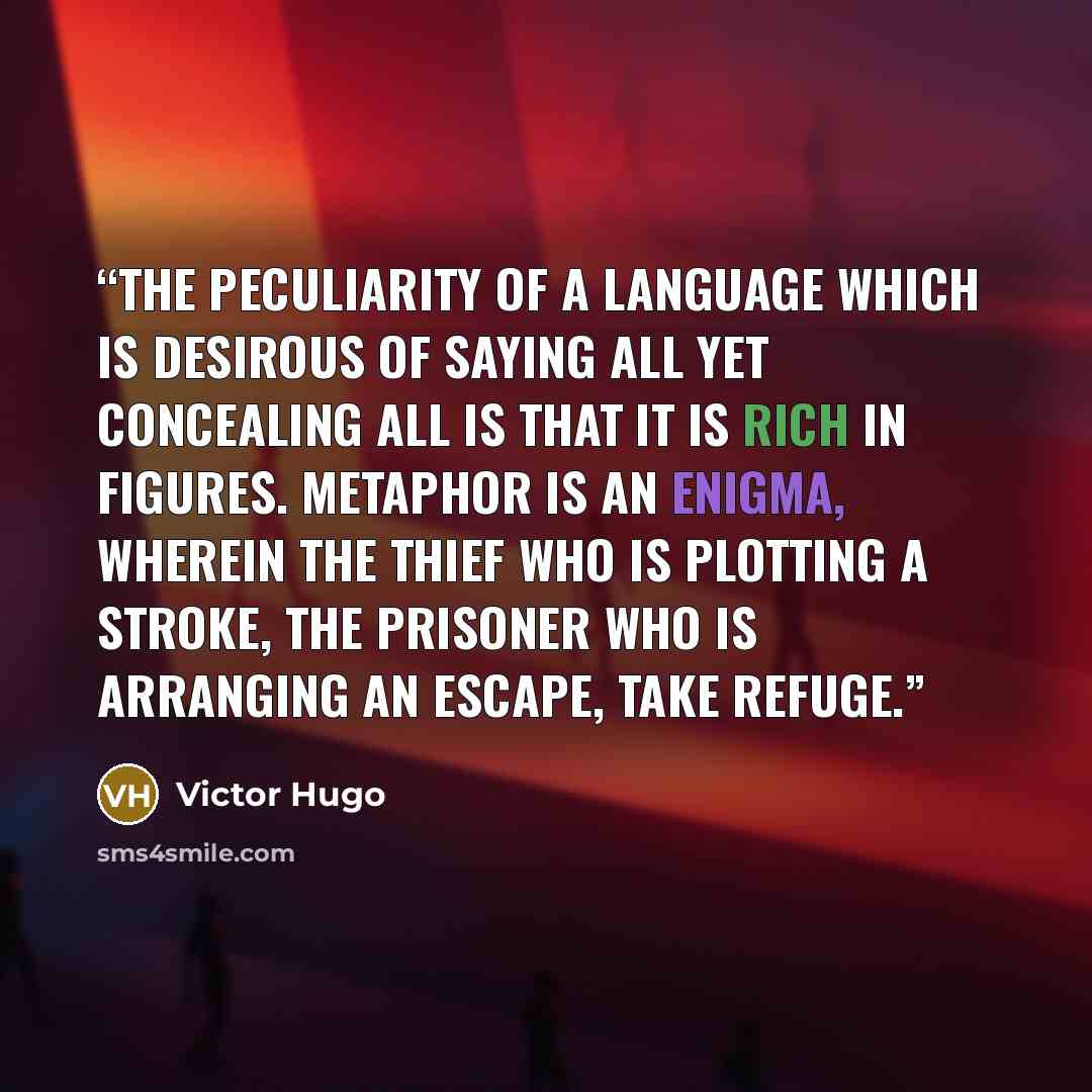 “The peculiarity of a language which is desirous of saying all yet concealing all is that it is rich in figures. Metaphor is an enigma, wherein the thief who is plotting a stroke, the prisoner who is arranging an escape, take refuge.” quote by Victor Hugo