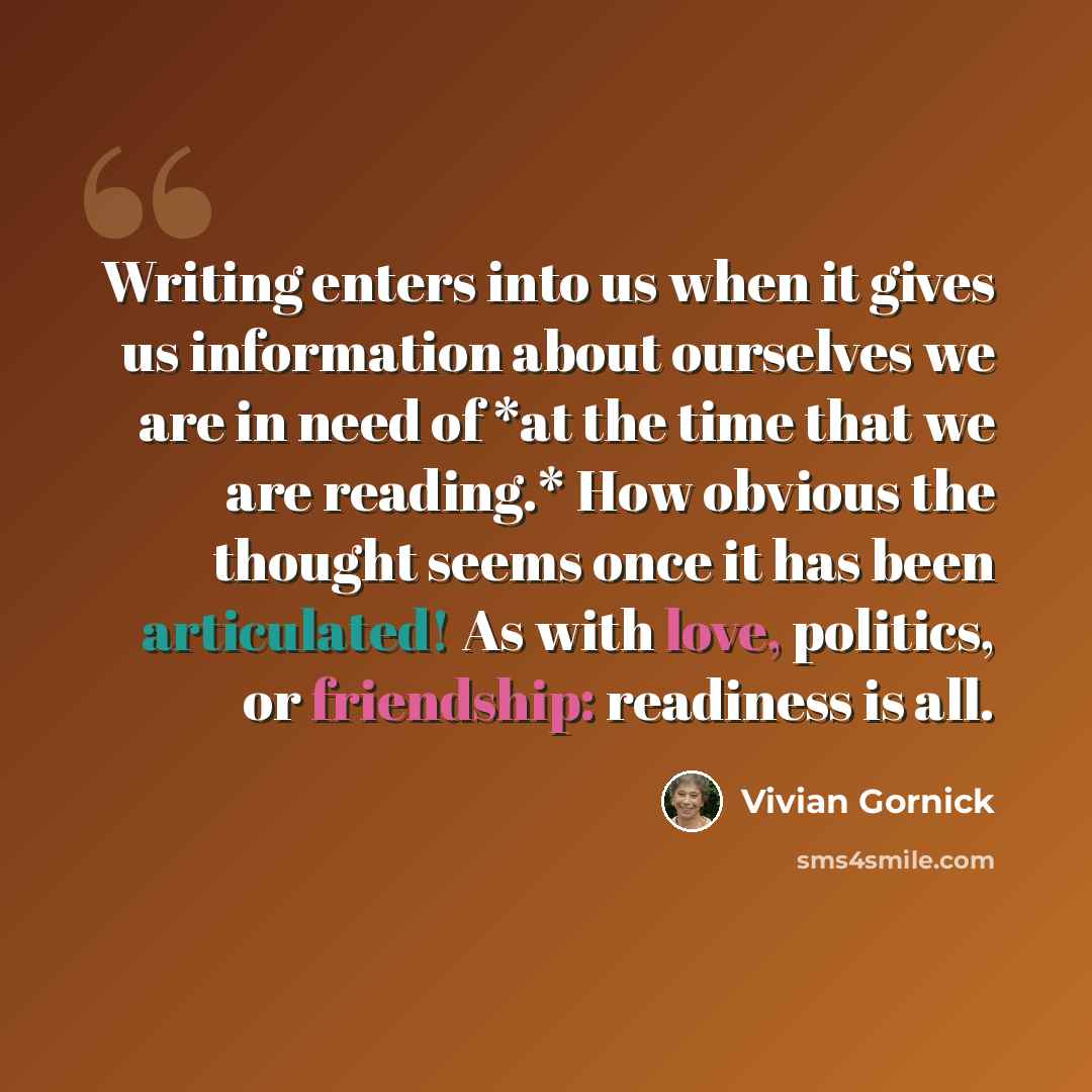 “Writing enters into us when it gives us information about ourselves we are in need of *at the time that we are reading.* How obvious the thought seems once it has been articulated! As with love, politics, or friendship: readiness is all.” quote by Vivian Gornick