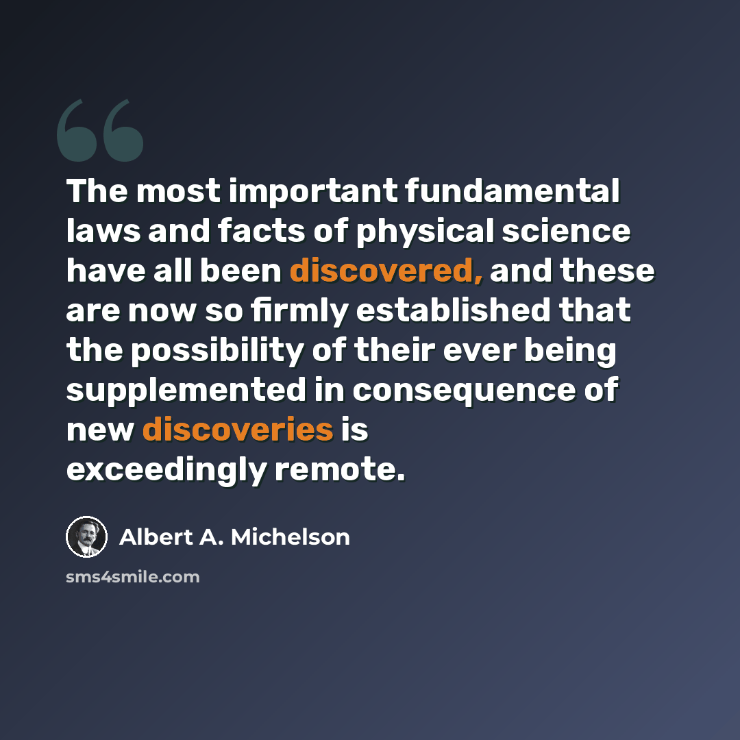 “The most important fundamental laws and facts of physical science have all been discovered, and these are now so firmly established that the possibility of their ever being supplemented in consequence of new discoveries is exceedingly remote.” quote by Albert A. Michelson