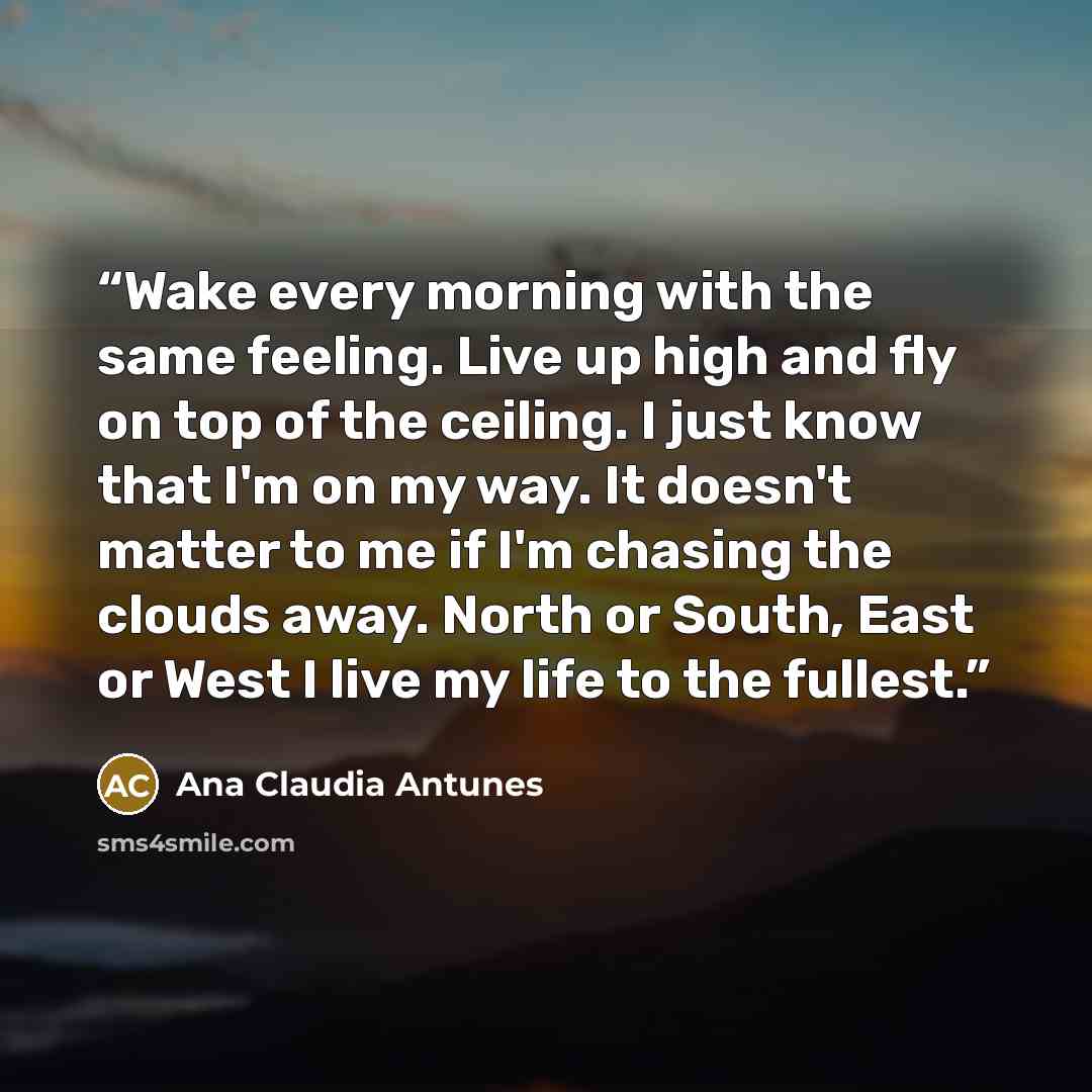 “Wake every morning with the same feeling. Live up high and fly on top of the ceiling. I just know that I'm on my way. It doesn't matter to me if I'm chasing the clouds away. North or South, East or West I live my life to the fullest.” quote by Ana Claudia Antunes
