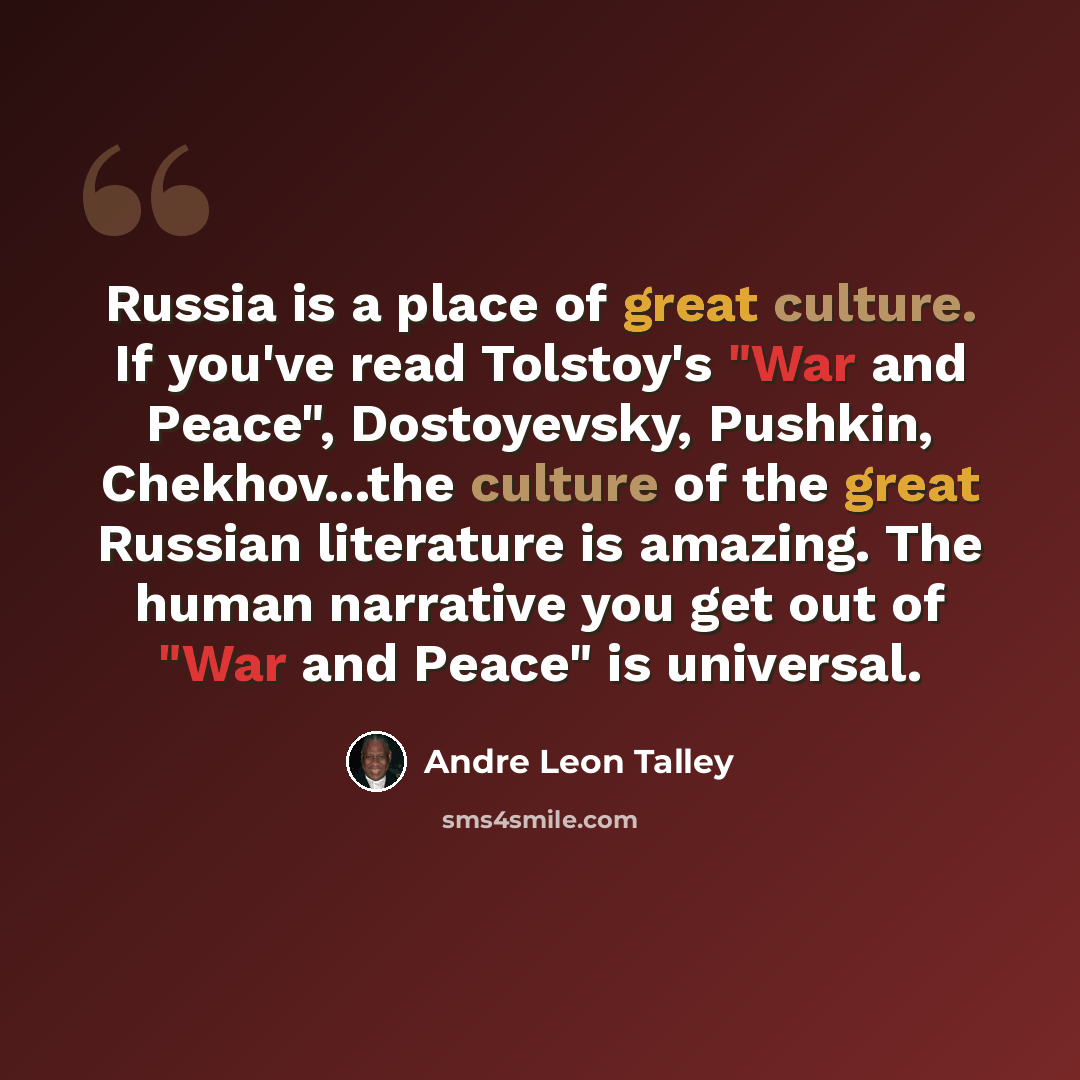 “Russia is a place of great culture. If you've read Tolstoy's "War and Peace", Dostoyevsky, Pushkin, Chekhov...the culture of the great Russian literature is amazing. The human narrative you get out of "War and Peace" is universal.” quote by Andre Leon Talley