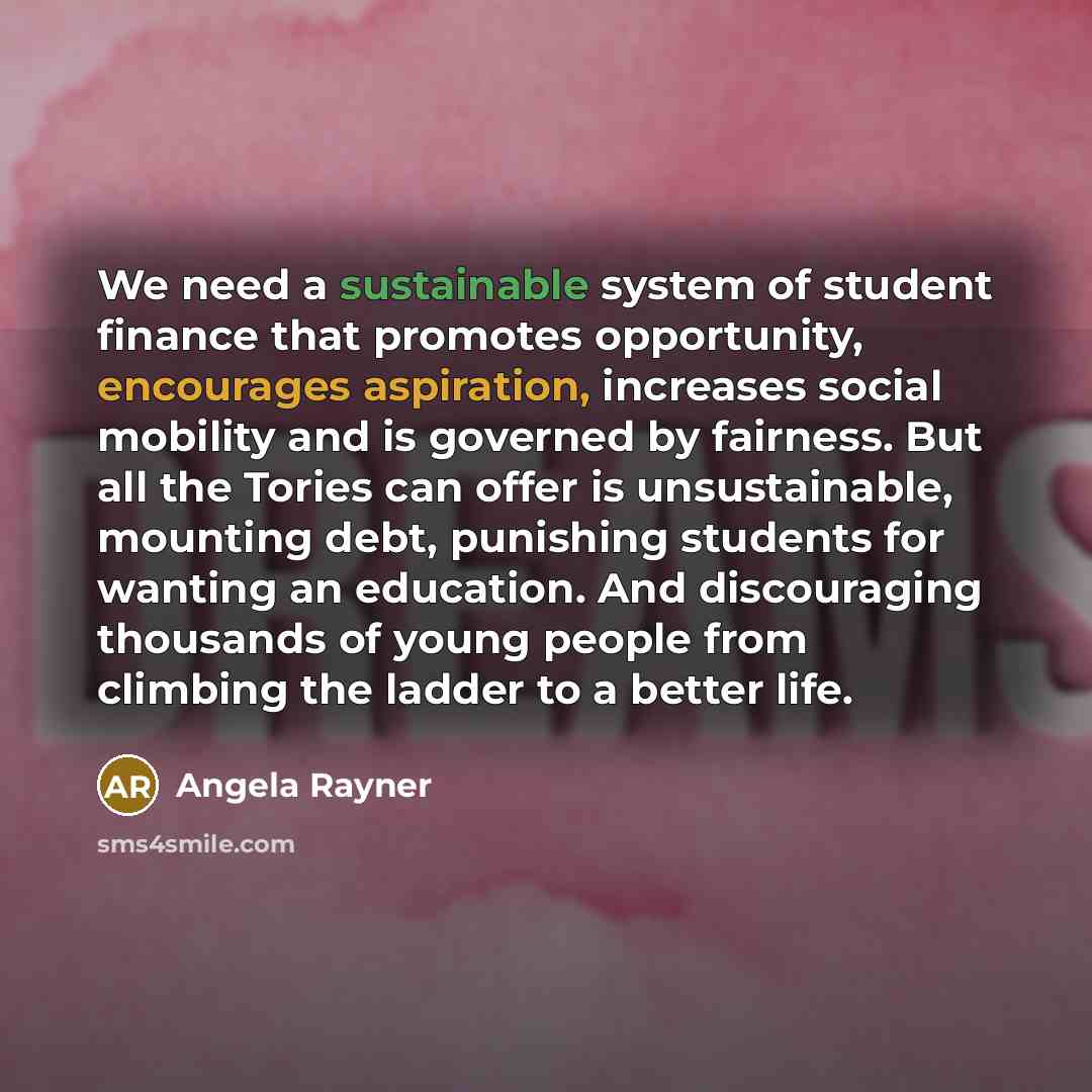 “We need a sustainable system of student finance that promotes opportunity, encourages aspiration, increases social mobility and is governed by fairness. But all the Tories can offer is unsustainable, mounting debt, punishing students for wanting an education. And discouraging thousands of young…” quote by Angela Rayner