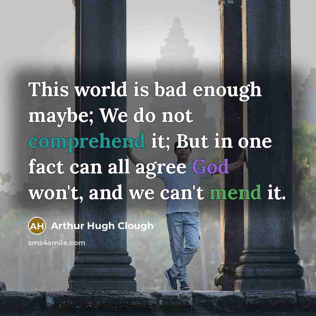 “This world is bad enough maybe; We do not comprehend it; But in one fact can all agree God won't, and we can't mend it.” quote by Arthur Hugh Clough