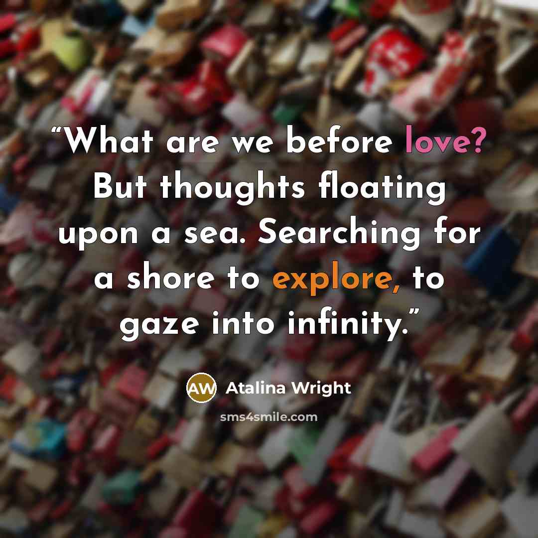 “What are we before love? But thoughts floating upon a sea. Searching for a shore to explore, to gaze into infinity.” quote by Atalina Wright