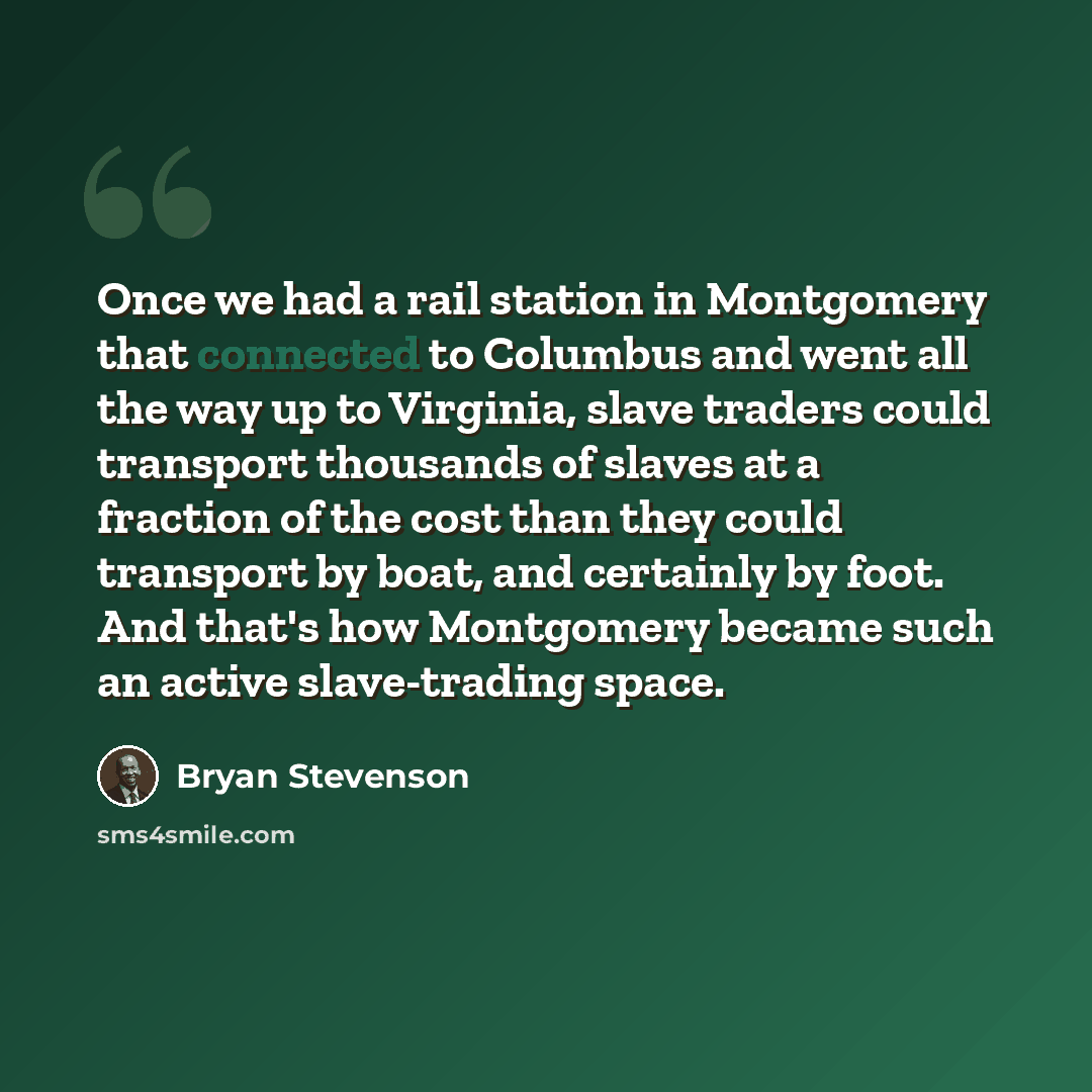“Once we had a rail station in Montgomery that connected to Columbus and went all the way up to Virginia, slave traders could transport thousands of slaves at a fraction of the cost than they could transport by boat, and certainly by foot. And that's how Montgomery became such an active…” quote by Bryan Stevenson