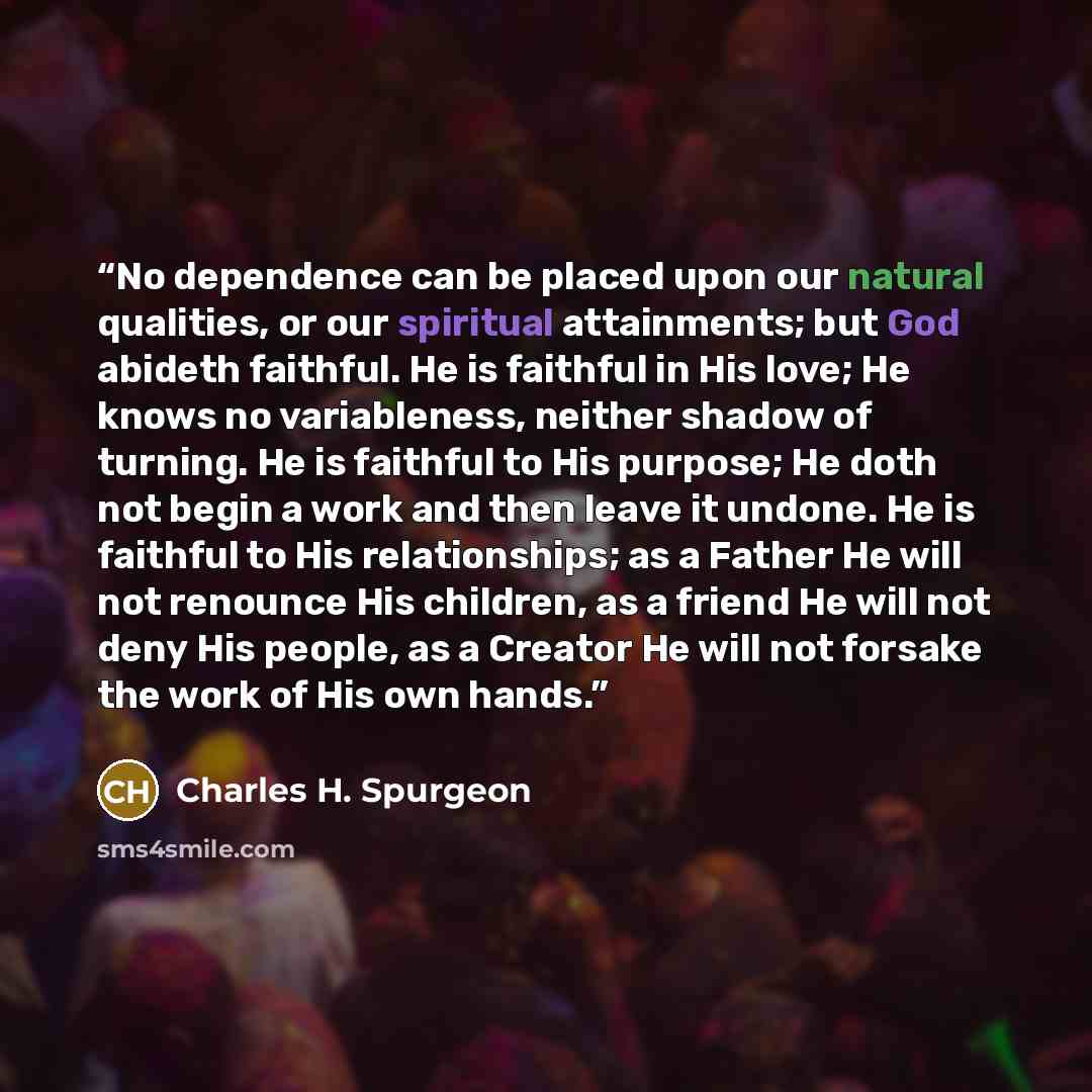 “No dependence can be placed upon our natural qualities, or our spiritual attainments; but God abideth faithful. He is faithful in His love; He knows no variableness, neither shadow of turning. He is faithful to His purpose; He doth not begin a work and then leave it undone. He is faithful to His…” quote by Charles H. Spurgeon