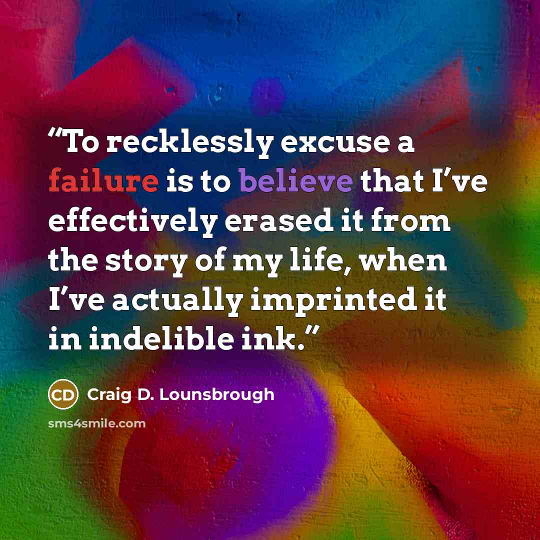 “To recklessly excuse a failure is to believe that I’ve effectively erased it from the story of my life, when I’ve actually imprinted it in indelible ink.” quote by Craig D. Lounsbrough