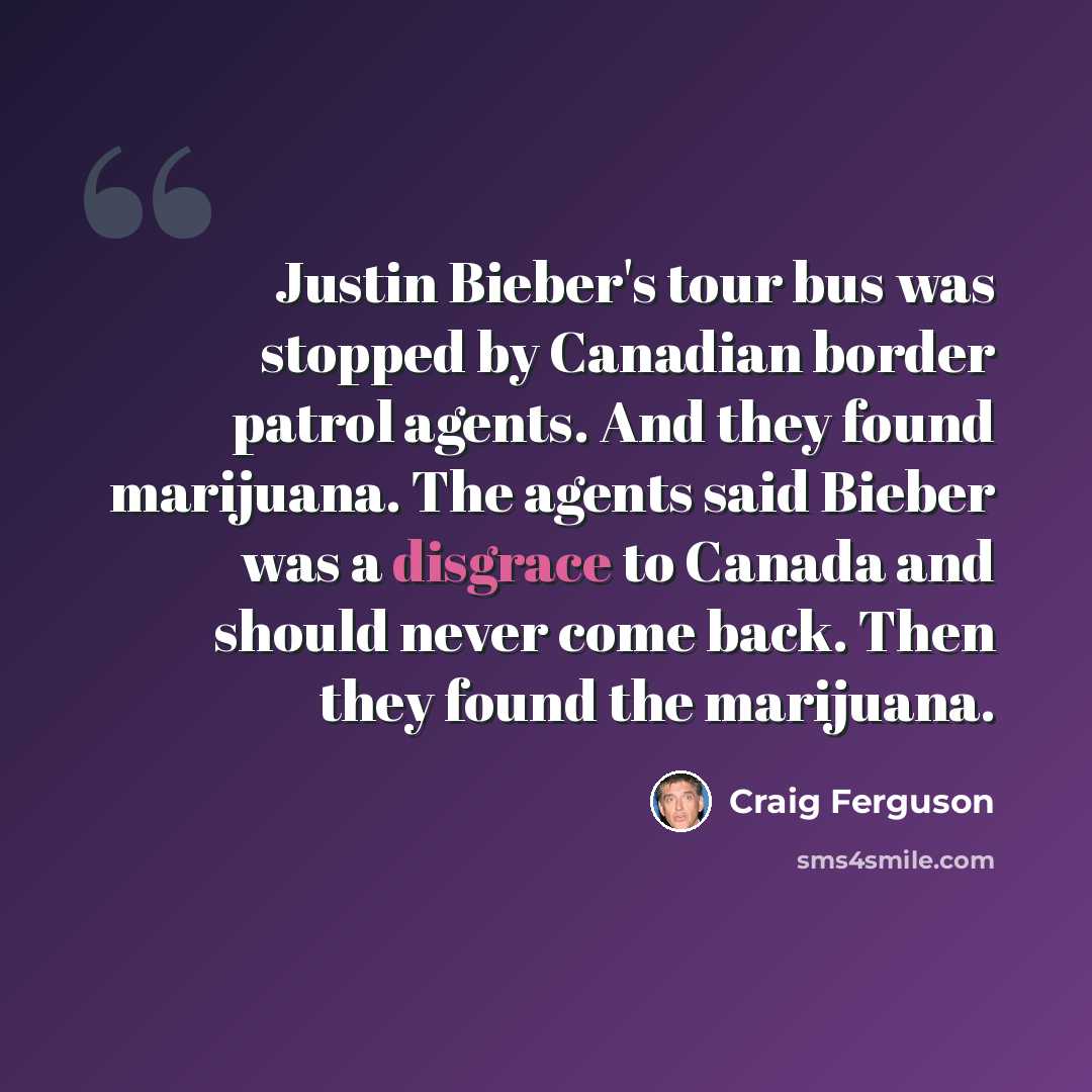 “Justin Bieber's tour bus was stopped by Canadian border patrol agents. And they found marijuana. The agents said Bieber was a disgrace to Canada and should never come back. Then they found the marijuana.” quote by Craig Ferguson
