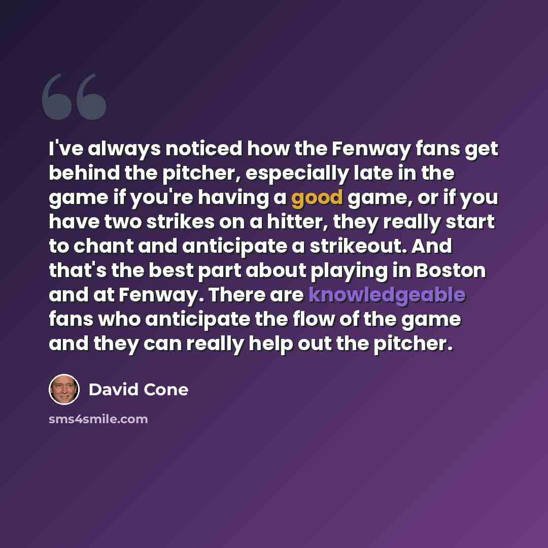“I've always noticed how the Fenway fans get behind the pitcher, especially late in the game if you're having a good game, or if you have two strikes on a hitter, they really start to chant and anticipate a strikeout. And that's the best part about playing in Boston and at Fenway. There are…” quote by David Cone