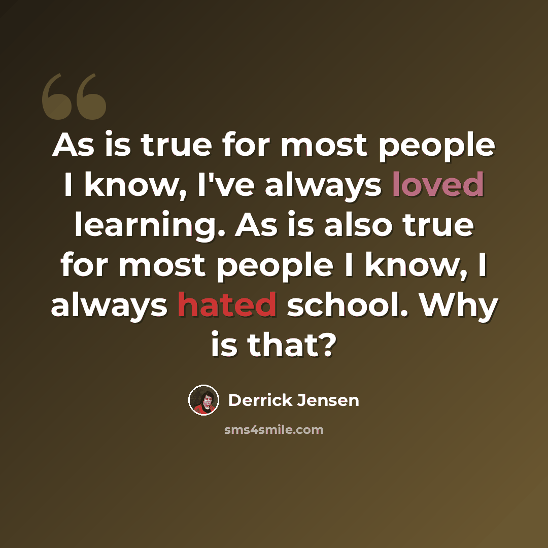 “As is true for most people I know, I've always loved learning. As is also true for most people I know, I always hated school. Why is that?” quote by Derrick Jensen