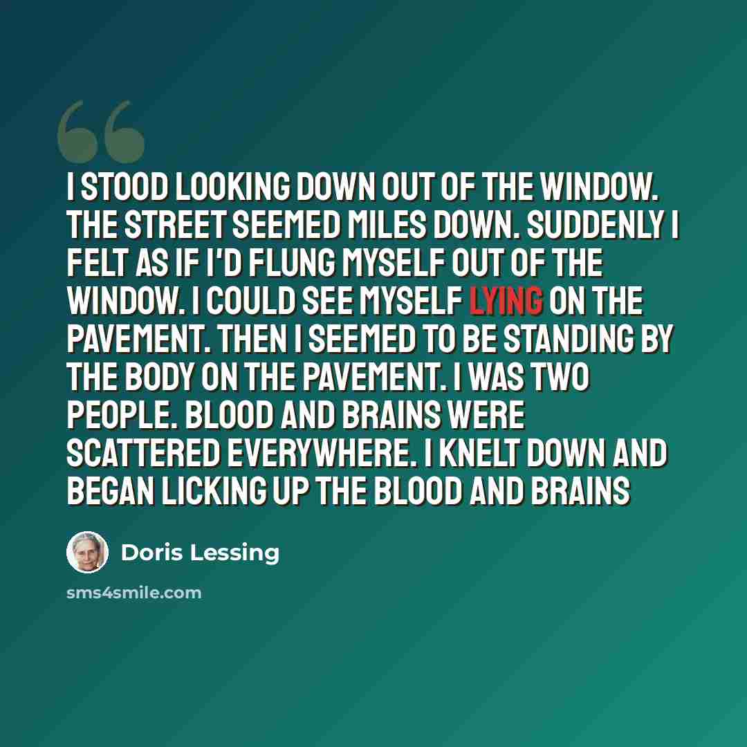 “I stood looking down out of the window. The street seemed miles down. Suddenly I felt as if I'd flung myself out of the window. I could see myself lying on the pavement. Then I seemed to be standing by the body on the pavement. I was two people. Blood and brains were scattered everywhere. I knelt…” quote by Doris Lessing