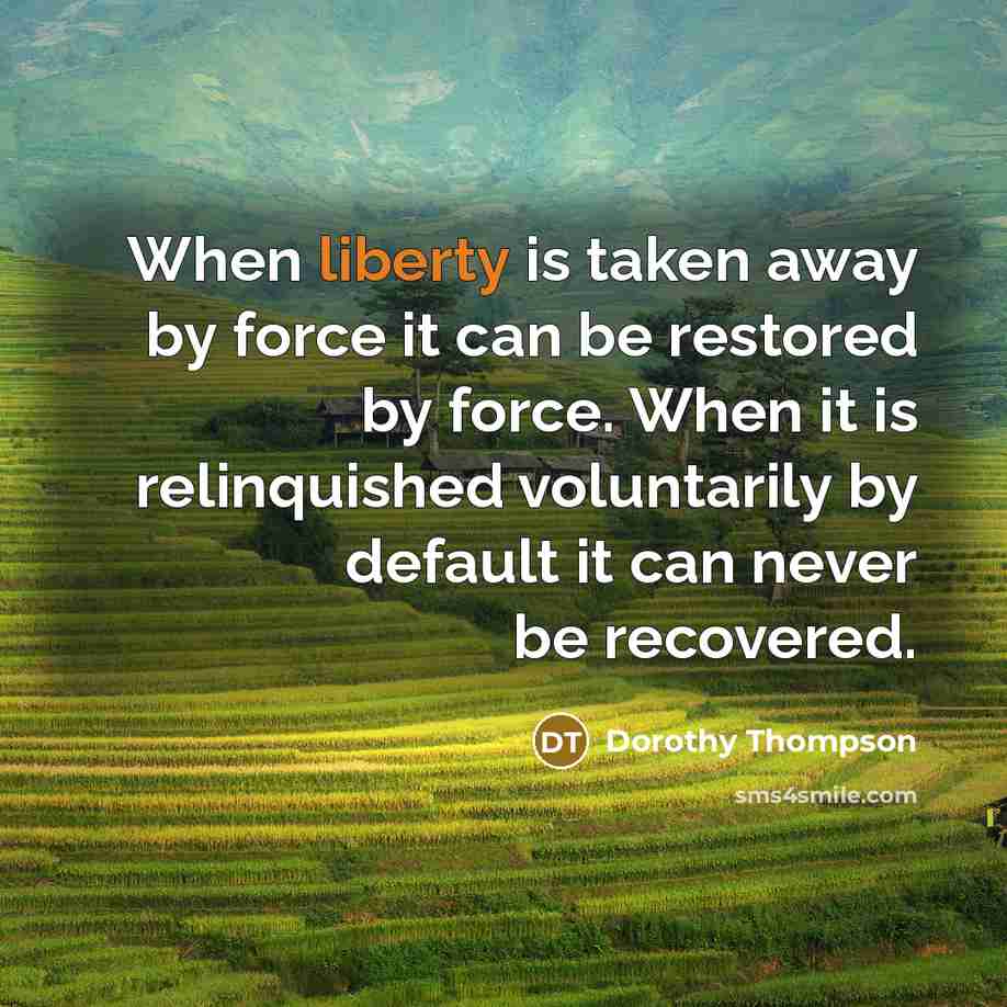“When liberty is taken away by force it can be restored by force. When it is relinquished voluntarily by default it can never be recovered.” quote by Dorothy Thompson
