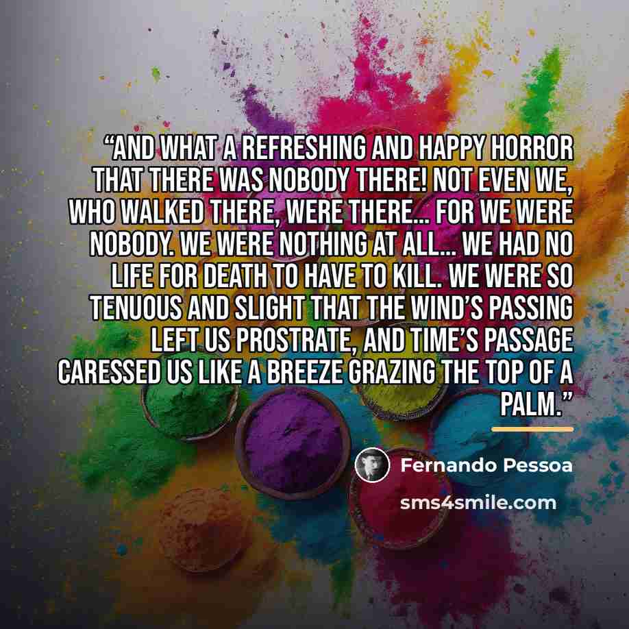 “And what a refreshing and happy horror that there was nobody there! Not even we, who walked there, were there… For we were nobody. We were nothing at all… We had no life for Death to have to kill. We were so tenuous and slight that the wind’s passing left us prostrate, and time’s passage caressed…” quote by Fernando Pessoa