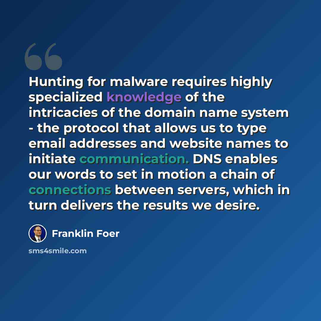 “Hunting for malware requires highly specialized knowledge of the intricacies of the domain name system - the protocol that allows us to type email addresses and website names to initiate communication. DNS enables our words to set in motion a chain of connections between servers, which in turn…” quote by Franklin Foer