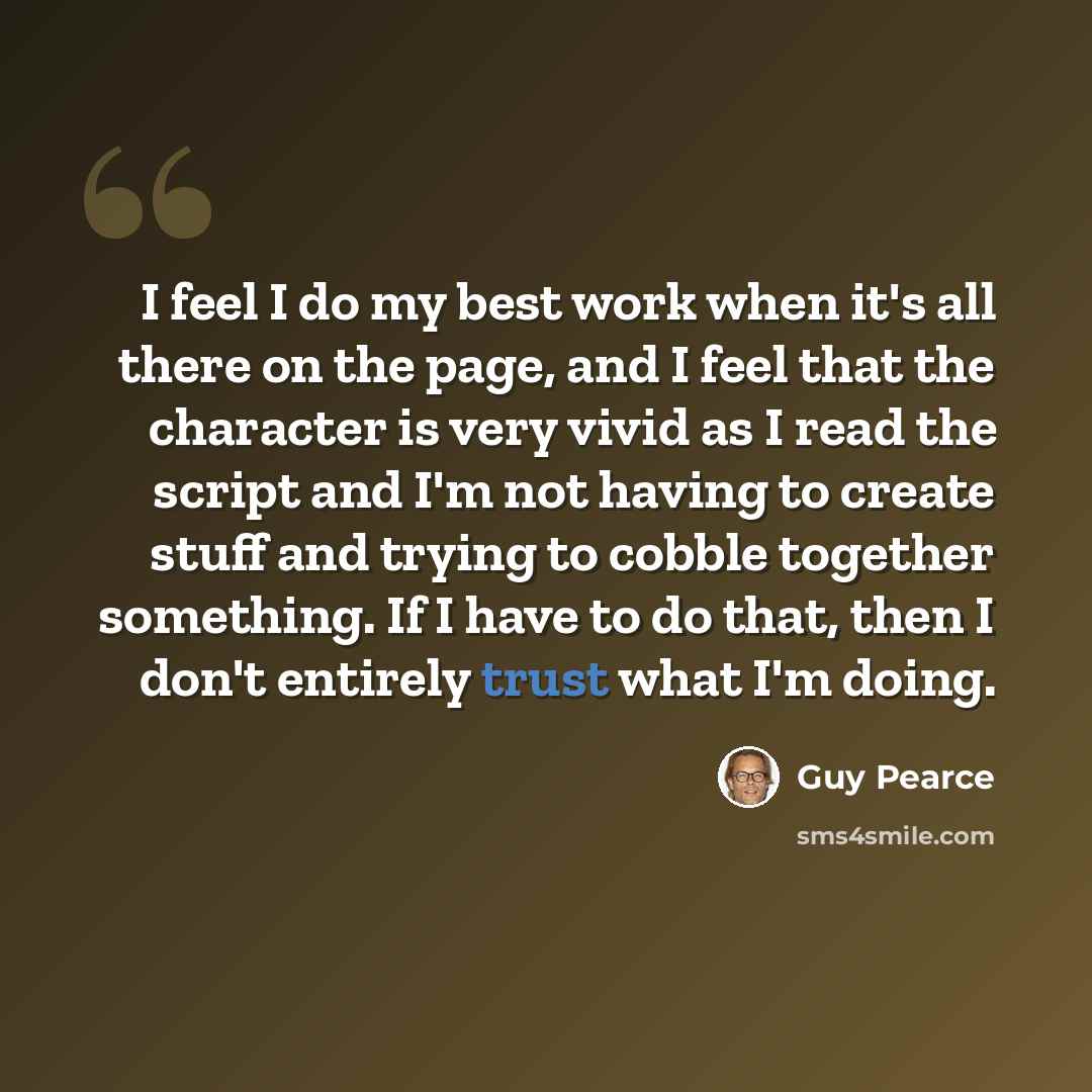 “I feel I do my best work when it's all there on the page, and I feel that the character is very vivid as I read the script and I'm not having to create stuff and trying to cobble together something. If I have to do that, then I don't entirely trust what I'm doing.” quote by Guy Pearce