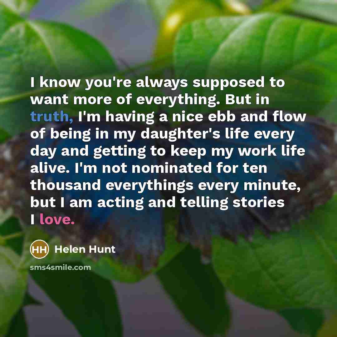 “I know you're always supposed to want more of everything. But in truth, I'm having a nice ebb and flow of being in my daughter's life every day and getting to keep my work life alive. I'm not nominated for ten thousand everythings every minute, but I am acting and telling stories I love.” quote by Helen Hunt