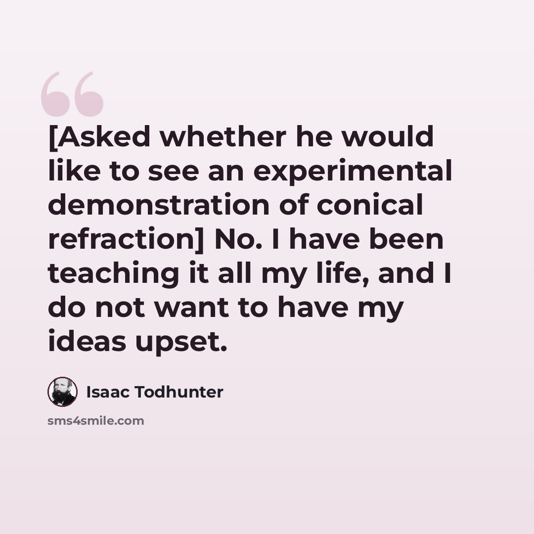 “[Asked whether he would like to see an experimental demonstration of conical refraction] No. I have been teaching it all my life, and I do not want to have my ideas upset.” quote by Isaac Todhunter