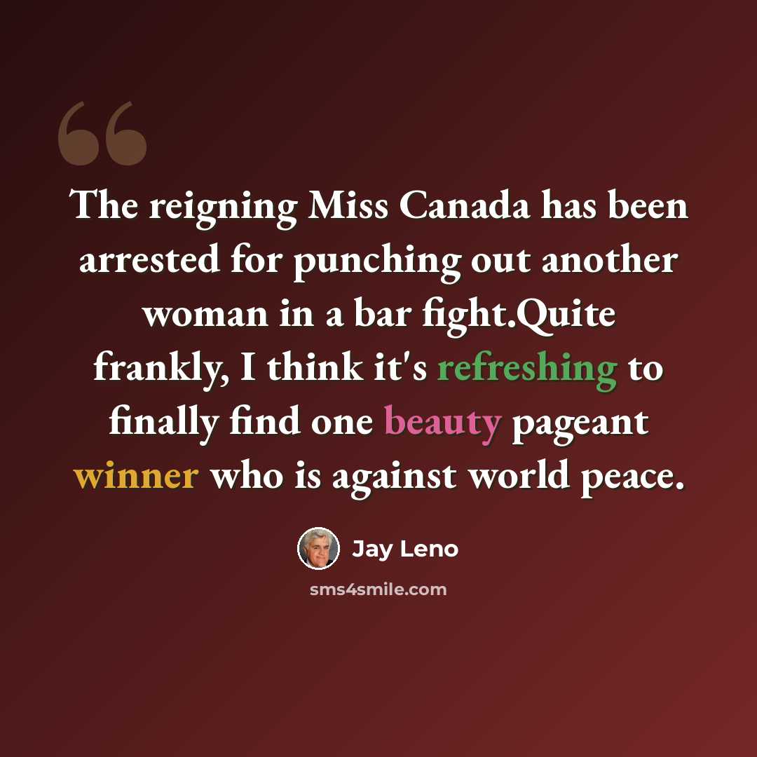 “The reigning Miss Canada has been arrested for punching out another woman in a bar fight.Quite frankly, I think it's refreshing to finally find one beauty pageant winner who is against world peace.” quote by Jay Leno
