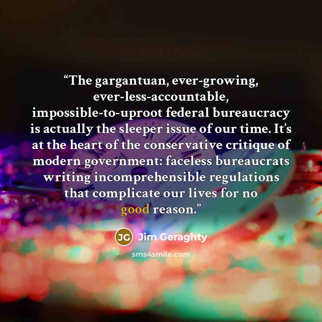 “The gargantuan, ever-growing, ever-less-accountable, impossible-to-uproot federal bureaucracy is actually the sleeper issue of our time. It’s at the heart of the conservative critique of modern government: faceless bureaucrats writing incomprehensible regulations that complicate our lives for no…” quote by Jim Geraghty
