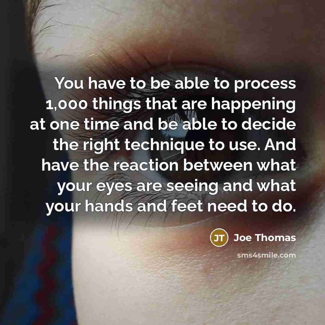 “You have to be able to process 1,000 things that are happening at one time and be able to decide the right technique to use. And have the reaction between what your eyes are seeing and what your hands and feet need to do.” quote by Joe Thomas