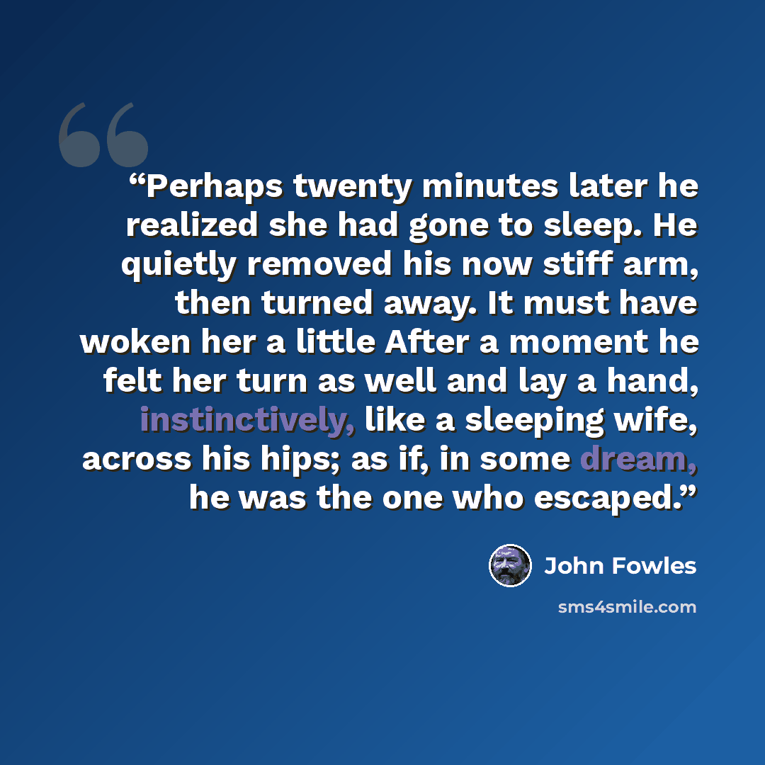“Perhaps twenty minutes later he realized she had gone to sleep. He quietly removed his now stiff arm, then turned away. It must have woken her a little After a moment he felt her turn as well and lay a hand, instinctively, like a sleeping wife, across his hips; as if, in some dream, he was the one…” quote by John Fowles