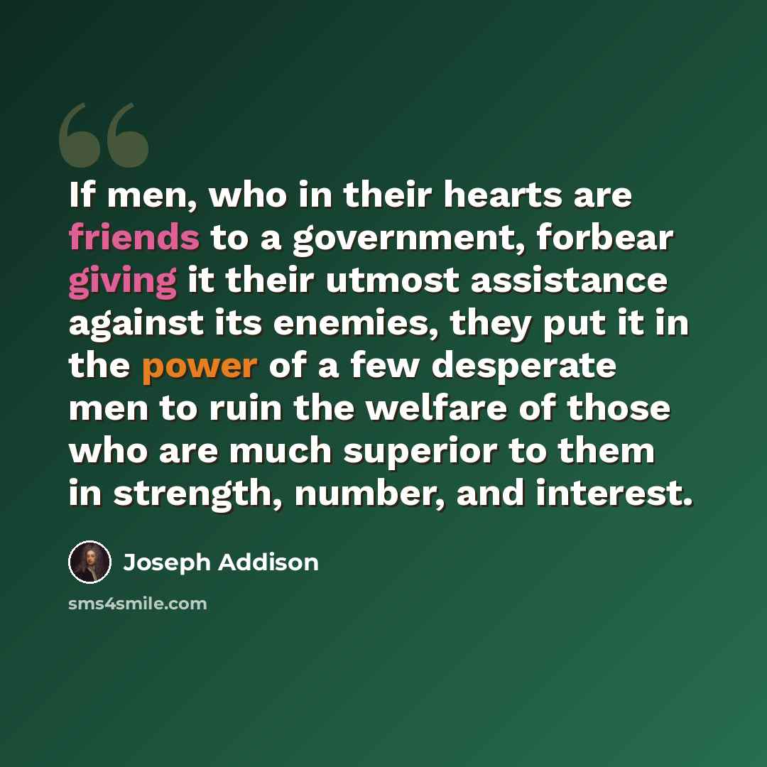 “If men, who in their hearts are friends to a government, forbear giving it their utmost assistance against its enemies, they put it in the power of a few desperate men to ruin the welfare of those who are much superior to them in strength, number, and interest.” quote by Joseph Addison