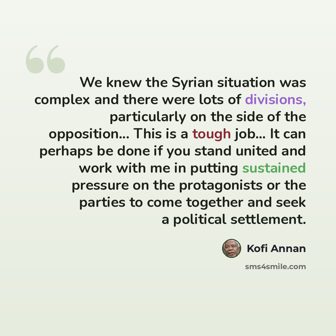 “We knew the Syrian situation was complex and there were lots of divisions, particularly on the side of the opposition... This is a tough job... It can perhaps be done if you stand united and work with me in putting sustained pressure on the protagonists or the parties to come together and seek a…” quote by Kofi Annan