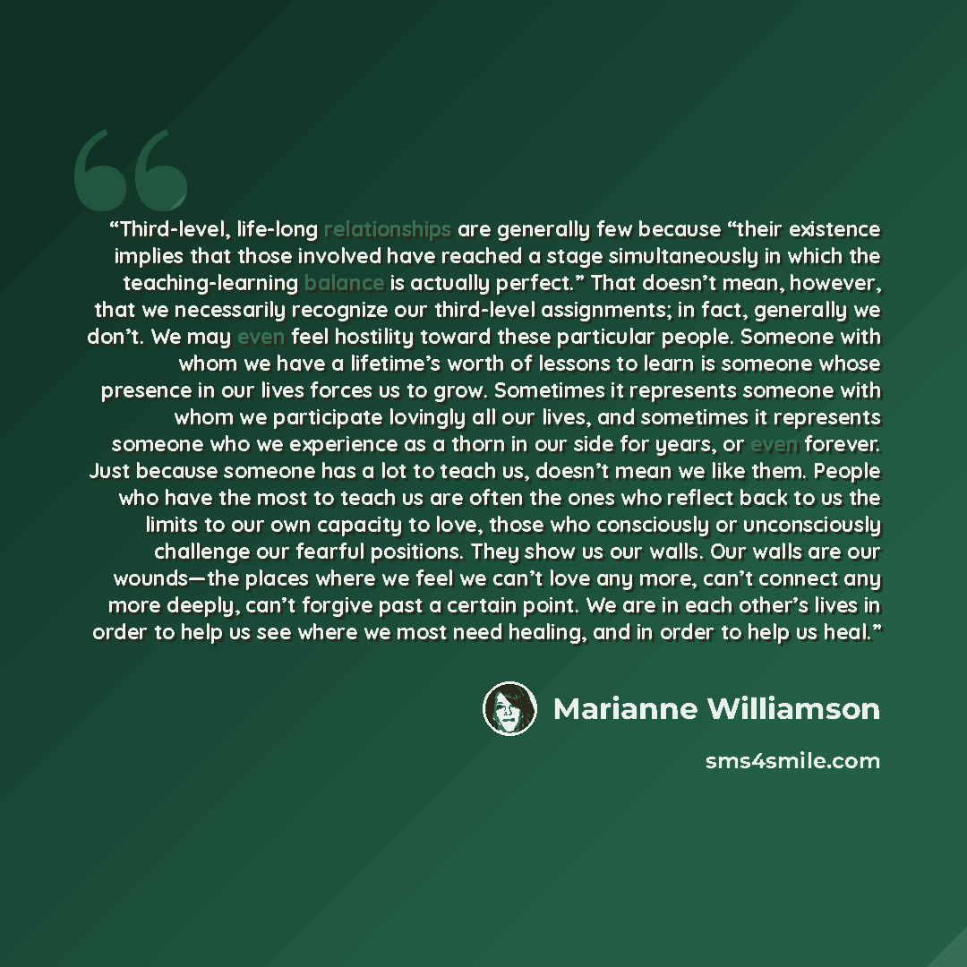 “Third-level, life-long relationships are generally few because “their existence implies that those involved have reached a stage simultaneously in which the teaching-learning balance is actually perfect.” That doesn’t mean, however, that we necessarily recognize our third-level assignments; in…” quote by Marianne Williamson