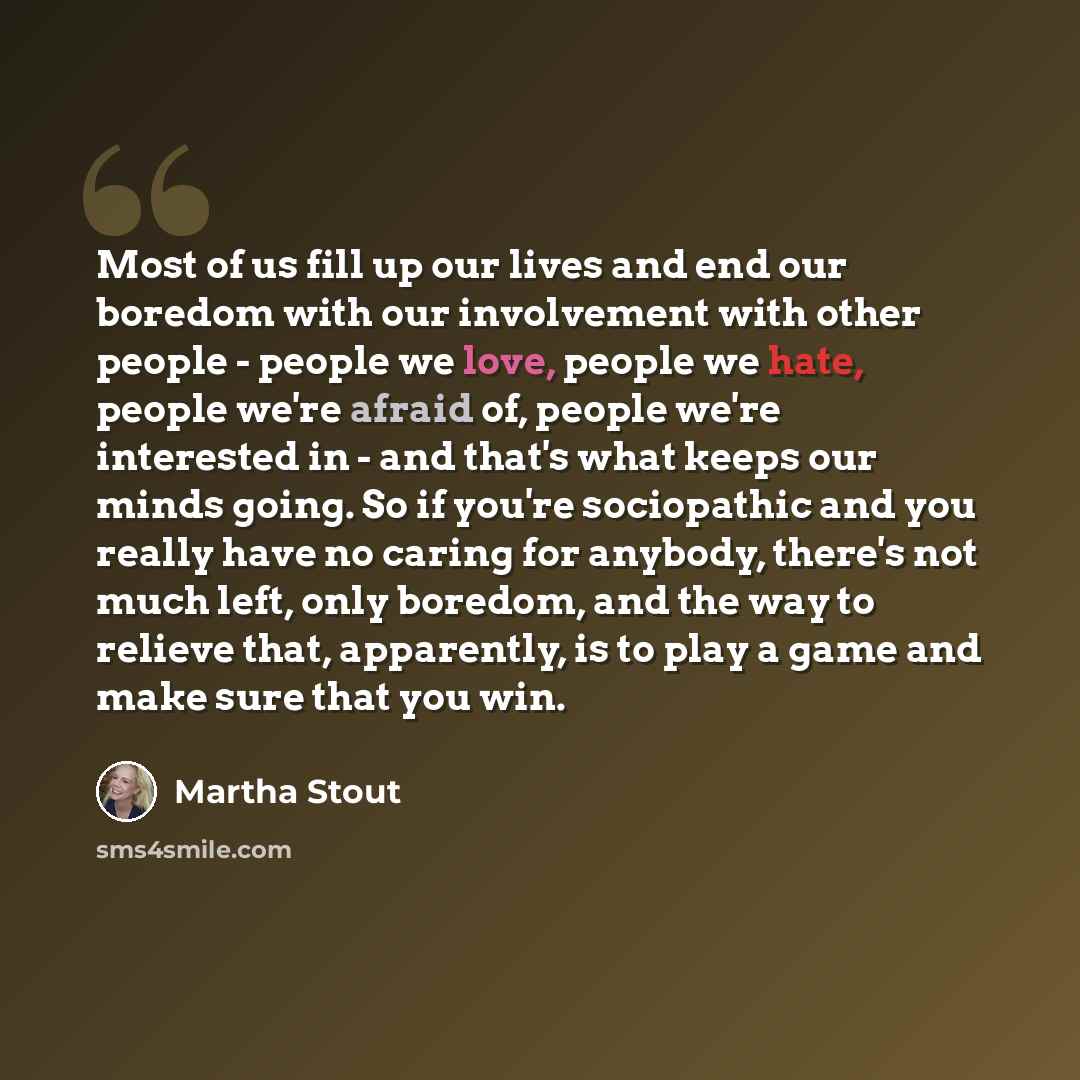 “Most of us fill up our lives and end our boredom with our involvement with other people - people we love, people we hate, people we're afraid of, people we're interested in - and that's what keeps our minds going. So if you're sociopathic and you really have no caring for anybody, there's not much…” quote by Martha Stout
