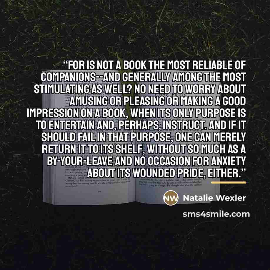 “For is not a Book the most reliable of Companions--and generally among the most stimulating as well? No need to worry about amusing or pleasing or making a good impression on a Book, when its only purpose is to entertain and, perhaps, instruct. And if it should fail in that purpose, one can merely…” quote by Natalie Wexler