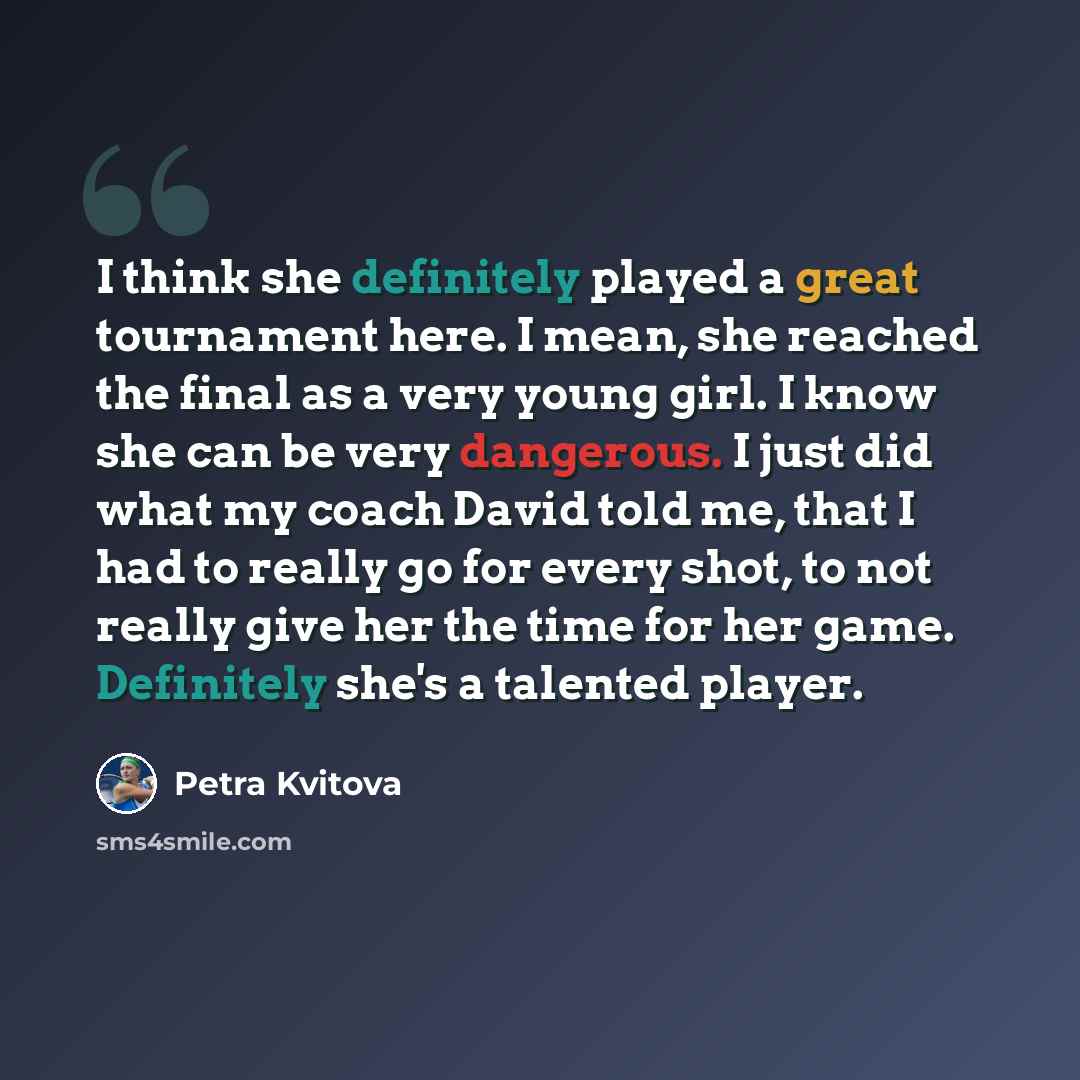 “I think she definitely played a great tournament here. I mean, she reached the final as a very young girl. I know she can be very dangerous. I just did what my coach David told me, that I had to really go for every shot, to not really give her the time for her game. Definitely she's a talented…” quote by Petra Kvitova