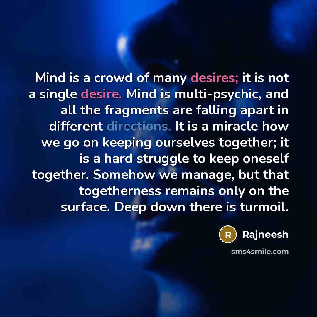 “Mind is a crowd of many desires; it is not a single desire. Mind is multi-psychic, and all the fragments are falling apart in different directions. It is a miracle how we go on keeping ourselves together; it is a hard struggle to keep oneself together. Somehow we manage, but that togetherness…” quote by Rajneesh