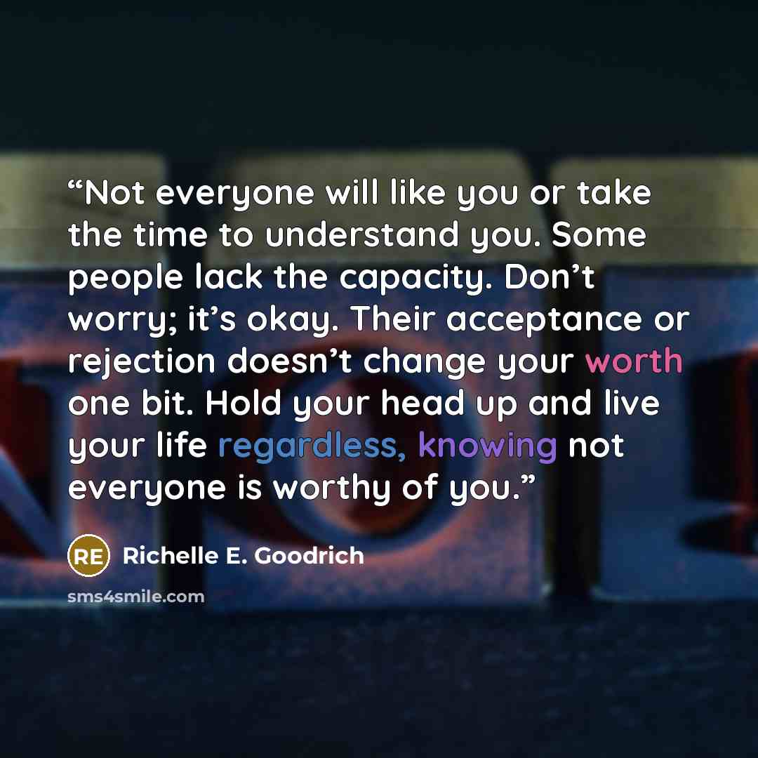 “Not everyone will like you or take the time to understand you. Some people lack the capacity. Don’t worry; it’s okay. Their acceptance or rejection doesn’t change your worth one bit. Hold your head up and live your life regardless, knowing not everyone is worthy of you.” quote by Richelle E. Goodrich