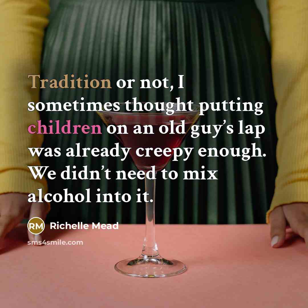 “Tradition or not, I sometimes thought putting children on an old guy’s lap was already creepy enough. We didn’t need to mix alcohol into it.” quote by Richelle Mead