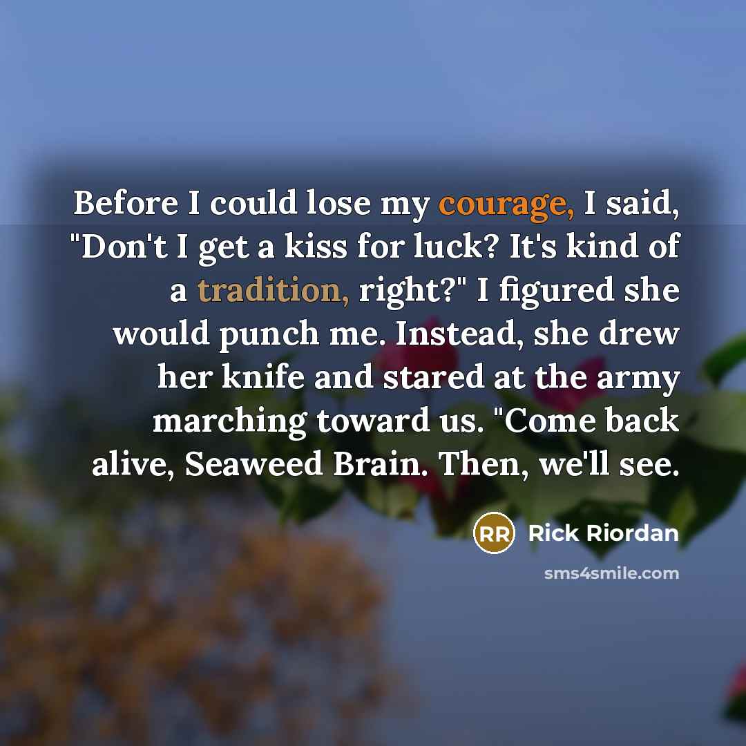 “Before I could lose my courage, I said, "Don't I get a kiss for luck? It's kind of a tradition, right?" I figured she would punch me. Instead, she drew her knife and stared at the army marching toward us. "Come back alive, Seaweed Brain. Then, we'll see.” quote by Rick Riordan