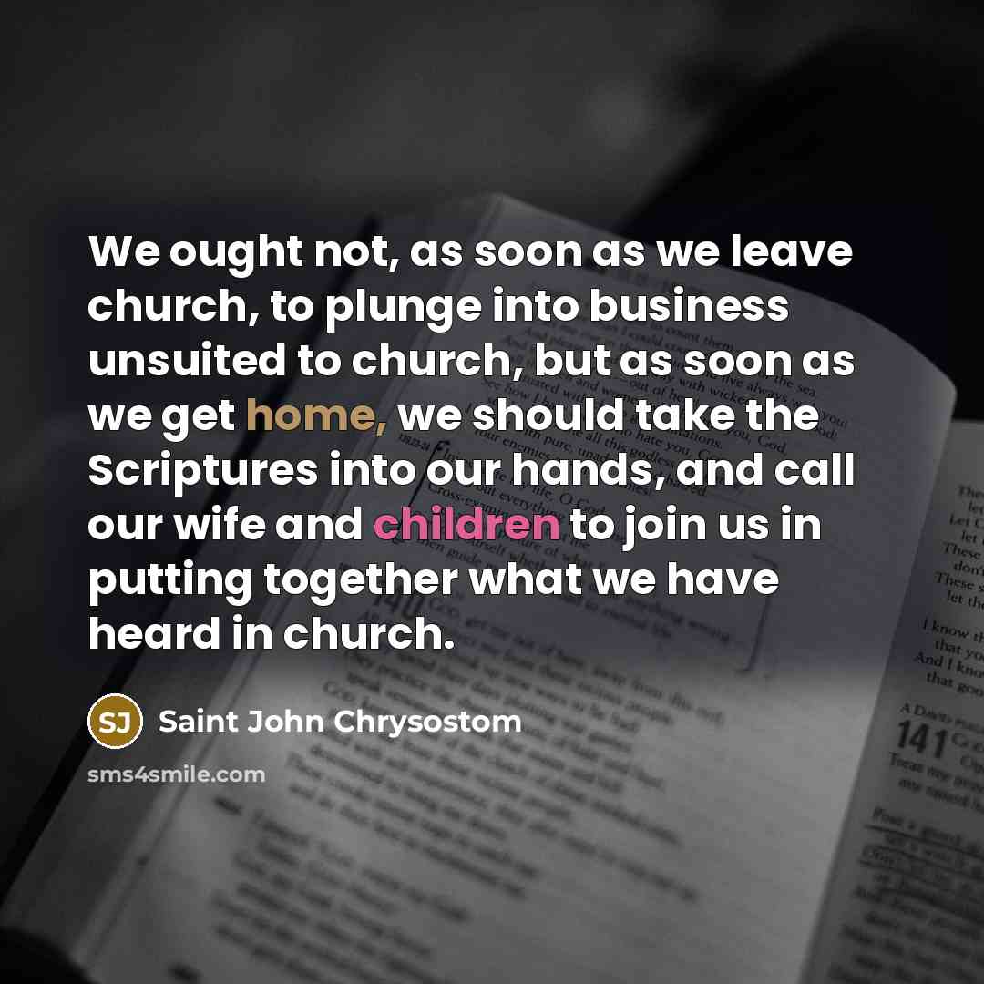 “We ought not, as soon as we leave church, to plunge into business unsuited to church, but as soon as we get home, we should take the Scriptures into our hands, and call our wife and children to join us in putting together what we have heard in church.” quote by Saint John Chrysostom