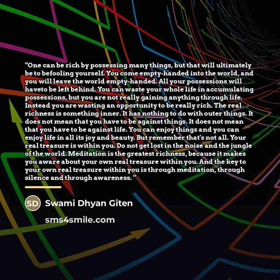 “One can be rich by possessing many things, but that will ultimately be to befooling yourself. You come empty-handed into the world, and you will leave the world empty-handed. All your possessions will haveto be left behind. You can waste your whole life in accumulating possessions, but you are not…” quote by Swami Dhyan Giten
