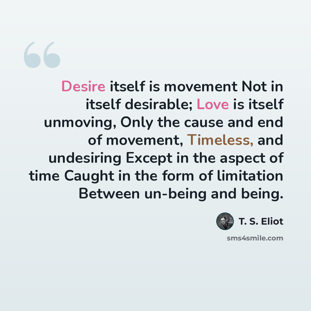 “Desire itself is movement Not in itself desirable; Love is itself unmoving, Only the cause and end of movement, Timeless, and undesiring Except in the aspect of time Caught in the form of limitation Between un-being and being.” quote by T. S. Eliot