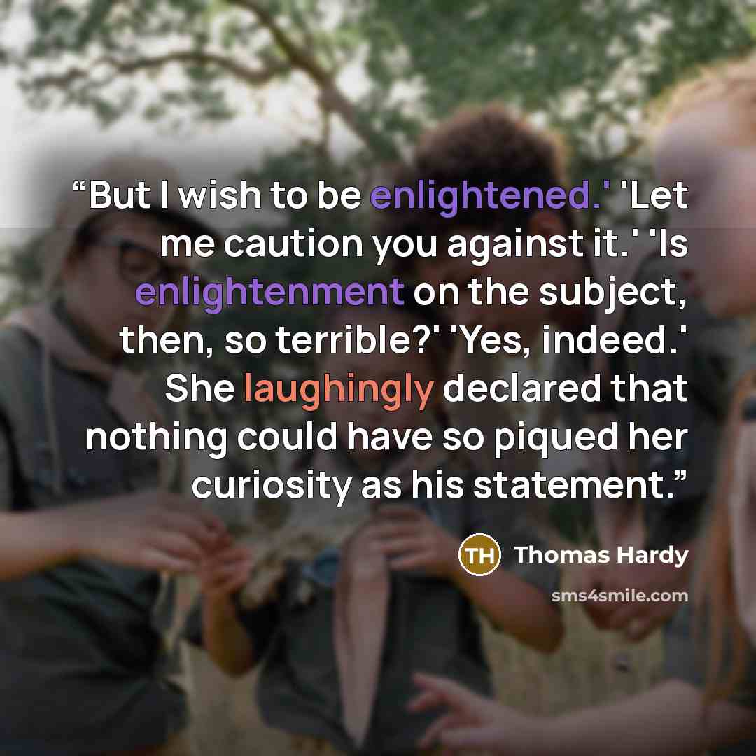 “But I wish to be enlightened.' 'Let me caution you against it.' 'Is enlightenment on the subject, then, so terrible?' 'Yes, indeed.' She laughingly declared that nothing could have so piqued her curiosity as his statement.” quote by Thomas Hardy