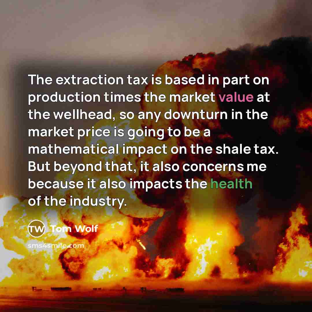 “The extraction tax is based in part on production times the market value at the wellhead, so any downturn in the market price is going to be a mathematical impact on the shale tax. But beyond that, it also concerns me because it also impacts the health of the industry.” quote by Tom Wolf