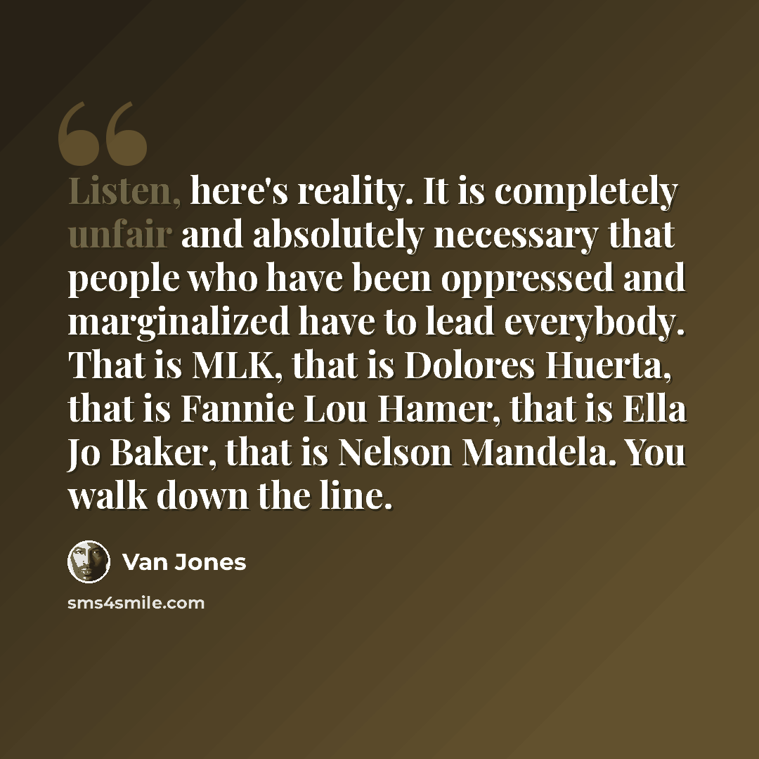 “Listen, here's reality. It is completely unfair and absolutely necessary that people who have been oppressed and marginalized have to lead everybody. That is MLK, that is Dolores Huerta, that is Fannie Lou Hamer, that is Ella Jo Baker, that is Nelson Mandela. You walk down the line.” quote by Van Jones