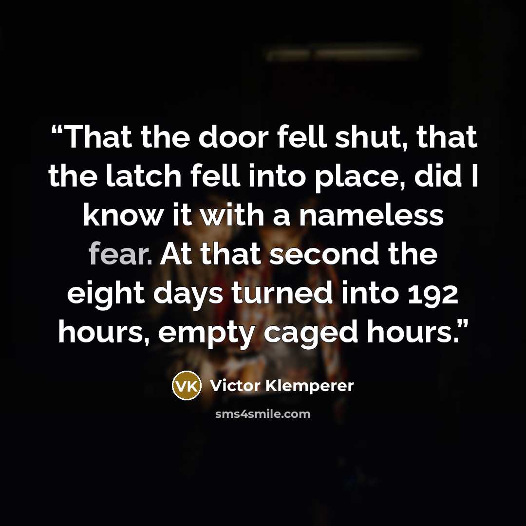 “That the door fell shut, that the latch fell into place, did I know it with a nameless fear. At that second the eight days turned into 192 hours, empty caged hours.” quote by Victor Klemperer