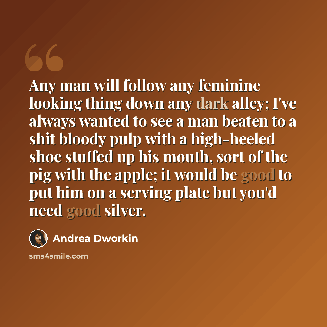 “Any man will follow any feminine looking thing down any dark alley; I've always wanted to see a man beaten to a shit bloody pulp with a high-heeled shoe stuffed up his mouth, sort of the pig with the apple; it would be good to put him on a serving plate but you'd need good silver.” quote by Andrea Dworkin